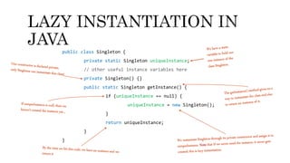 public class Singleton {
private static Singleton uniqueInstance;
// other useful instance variables here
private Singleton() {}
public static Singleton getInstance() {
if (uniqueInstance == null) {
uniqueInstance = new Singleton();
}
return uniqueInstance;
}
}
 