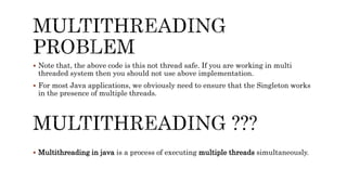  Note that, the above code is this not thread safe. If you are working in multi
threaded system then you should not use above implementation.
 For most Java applications, we obviously need to ensure that the Singleton works
in the presence of multiple threads.
 Multithreading in java is a process of executing multiple threads simultaneously.
 