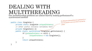 Our multithreading problems are almost fixed by making getInstance() a
synchronized method:
public class Singleton {
private static Singleton uniqueInstance;
// other useful instance variables here
private Singleton() {}
public static synchronized Singleton getInstance() {
if (uniqueInstance == null) {
uniqueInstance = new Singleton();
}
return uniqueInstance;
}
}
 