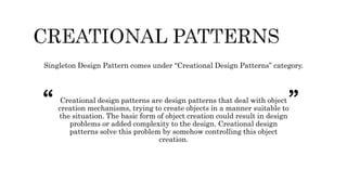Singleton Design Pattern comes under “Creational Design Patterns” category.
Creational design patterns are design patterns that deal with object
creation mechanisms, trying to create objects in a manner suitable to
the situation. The basic form of object creation could result in design
problems or added complexity to the design. Creational design
patterns solve this problem by somehow controlling this object
creation.
“ ”
 