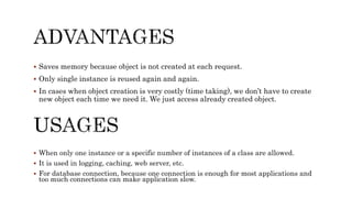  Saves memory because object is not created at each request.
 Only single instance is reused again and again.
 In cases when object creation is very costly (time taking), we don’t have to create
new object each time we need it. We just access already created object.
 When only one instance or a specific number of instances of a class are allowed.
 It is used in logging, caching, web server, etc.
 For database connection, because one connection is enough for most applications and
too much connections can make application slow.
 