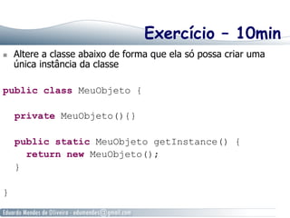 Exercício – 10min 
n Altere a classe abaixo de forma que ela só possa criar uma 
única instância da classe 
public class MeuObjeto { 
private MeuObjeto(){} 
public static MeuObjeto getInstance() { 
return new MeuObjeto(); 
} 
} 
 