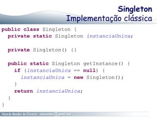 Singleton 
Implementação clássica 
public class Singleton { 
private static Singleton instanciaUnica; 
private Singleton() {} 
public static Singleton getInstance() { 
if (instanciaUnica == null) { 
instanciaUnica = new Singleton(); 
} 
return instanciaUnica; 
} 
} 
 