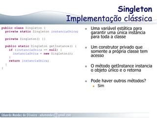 Singleton 
Implementação clássica 
public class Singleton { 
private static Singleton instanciaUnica; 
private Singleton() {} 
public static Singleton getInstance() { 
if (instanciaUnica == null) { 
instanciaUnica = new Singleton(); 
} 
return instanciaUnica; 
} 
} 
n Uma variável estática para 
garantir uma única instância 
para toda a classe 
n Um construtor privado que 
somente a própria classe tem 
acesso 
n O método getInstance instancia 
o objeto único e o retorna 
n Pode haver outros métodos? 
n Sim 
 