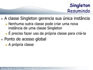Singleton 
Resumindo 
n A classe Singleton gerencia sua única instância 
n Nenhuma outra classe pode criar uma nova 
instância de uma classe Singleton 
n É preciso fazer uso da própria classe para criá-la 
n Ponto de acesso global 
n A própria classe 
 