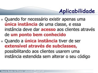 Aplicabilidade 
n Quando for necessário existir apenas uma 
única instância de uma classe, e essa 
instância deve dar acesso aos clientes através 
de um ponto bem conhecido 
n Quando a única instância tiver de ser 
extensível através de subclasses, 
possibilitando aos clientes usarem uma 
instância estendida sem alterar o seu código 
 
