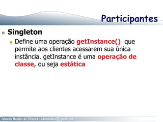 Participantes 
n Singleton 
n Define uma operação getInstance() que 
permite aos clientes acessarem sua única 
instância. getInstance é uma operação de 
classe, ou seja estática 
 