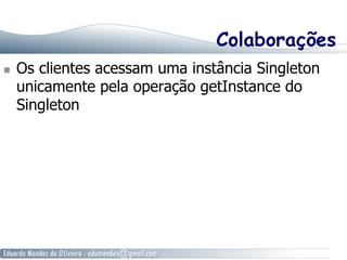 Colaborações 
n Os clientes acessam uma instância Singleton 
unicamente pela operação getInstance do 
Singleton 
