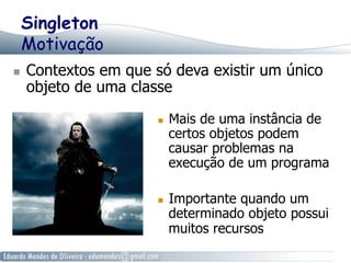 Singleton 
Motivação 
n Contextos em que só deva existir um único 
objeto de uma classe 
n Mais de uma instância de 
certos objetos podem 
causar problemas na 
execução de um programa 
n Importante quando um 
determinado objeto possui 
muitos recursos 
 