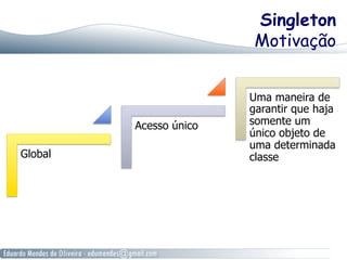 Singleton 
Motivação 
Global 
Acesso único 
Uma maneira de 
garantir que haja 
somente um 
único objeto de 
uma determinada 
classe 
 