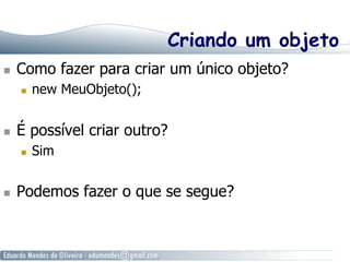 Criando um objeto 
n Como fazer para criar um único objeto? 
n new MeuObjeto(); 
n É possível criar outro? 
n Sim 
n Podemos fazer o que se segue? 
 
