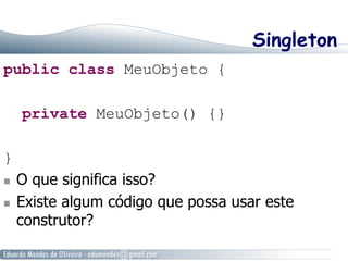 Singleton 
public class MeuObjeto { 
private MeuObjeto() {} 
} 
n O que significa isso? 
n Existe algum código que possa usar este 
construtor? 
 