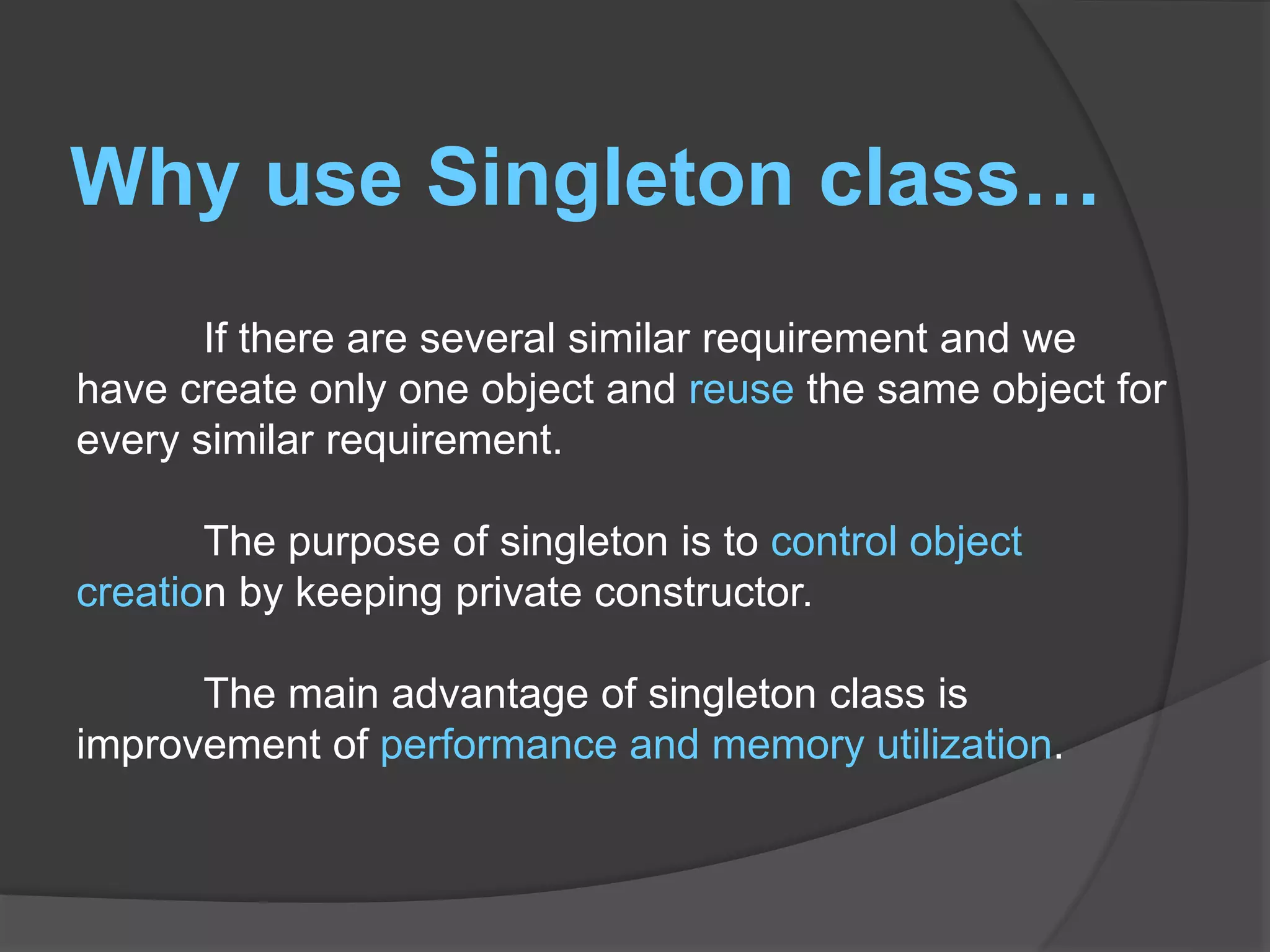 Why use Singleton class… If there are several similar requirement and we have create only one object and reuse the same object for every similar requirement. The purpose of singleton is to control object creation by keeping private constructor. The main advantage of singleton class is improvement of performance and memory utilization. 