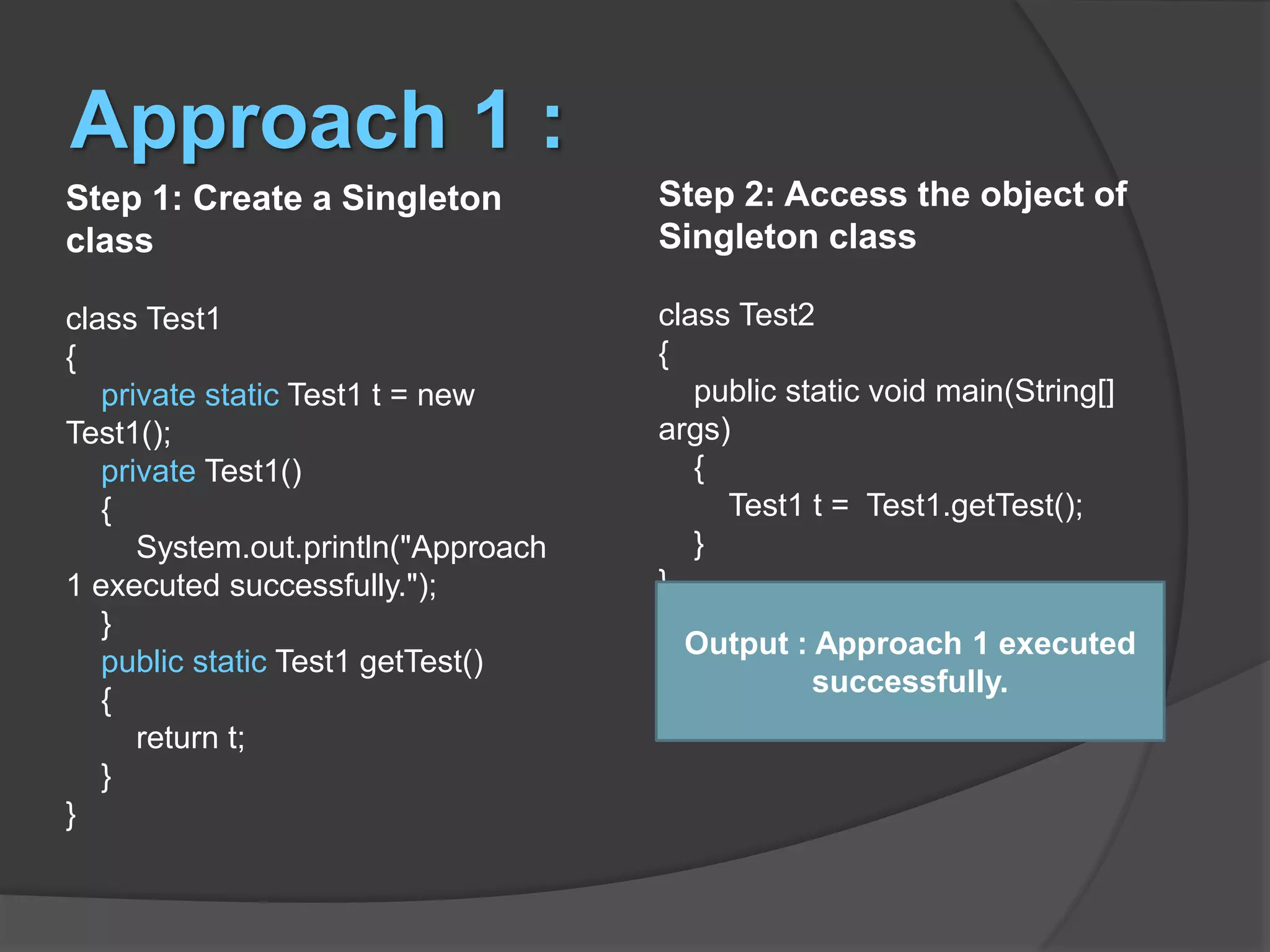 Approach 1 : Step 1: Create a Singleton class class Test1 { private static Test1 t = new Test1(); private Test1() { System.out.println("Approach 1 executed successfully."); } public static Test1 getTest() { return t; } } Step 2: Access the object of Singleton class class Test2 { public static void main(String[] args) { Test1 t = Test1.getTest(); } } Output : Approach 1 executed successfully. 