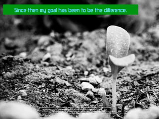 Since then my goal has been to be the difference.
https://www.ﬂickr.com/photos/designing-philosophy/2892251225/in/photolist-5pzxwr-ja1URr-whp97b-er5oNb-
j9Zrcx-55McuV-qjZUuz-aFfnj9-hERm9h-yAs8eg-fQqbfZ-aD78Xg-bc5vpg-wv67V5-4HCLgm-
p7iRjj-75QbFp-93BwfR-2CiDGu-Cn5PY-74mKr4-2asDF-5MH6wf-qYuDgA-JPgQr-ogi8VW-bckrVB-4WL2rb-6tmgw6-
srpLC6-9PEqkF-hpQTF-a2oG47-a2oG3d-a2kN5e-6KCbzE-83kdNC-7wgfWq-bLyeXk-CTedY-rqcuHZ-56NmC9-8xA8-
nPWEjx-7xgK6W-5RJG54-73TP7s-93DQQS-2isYnG-4yCBPr
 