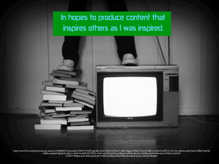 In hopes to produce content that
inspires others as I was inspired.
https://www.ﬂickr.com/photos/meaning_absence/3234862031/in/photolist-5VRvMi-7uMkEF-gpUt8Z-dhci2-vPZjn4-nMXzuA-vd6Evi-5ggqca-4EAgVX-6mcrJP-68kVrw-aRLoC6-ufPXV5-7pTm3y-deEamu-pd4ai-Kqv3w-f8btFk-6zxHzn
-9y8Sux-e6QaNY-fgKQLQ-eQLz1c-9hWxTj-d2HHY9-7F273t-s7n67-onCr5P-6aXXxe-yCRApF-KqWd6-cRUq7j-m4X38z-ikyD7A-8Wmz63-pTHSbX-mk2CSW
-sCRFtY-7KBJUq-ep1fz-2DfLoQ-8icn66-7YdAN-dvC8Ug-4Uhac9-8SLv4s-bx6wD-qer3ut-2ZGsZ2-8X6keK
 