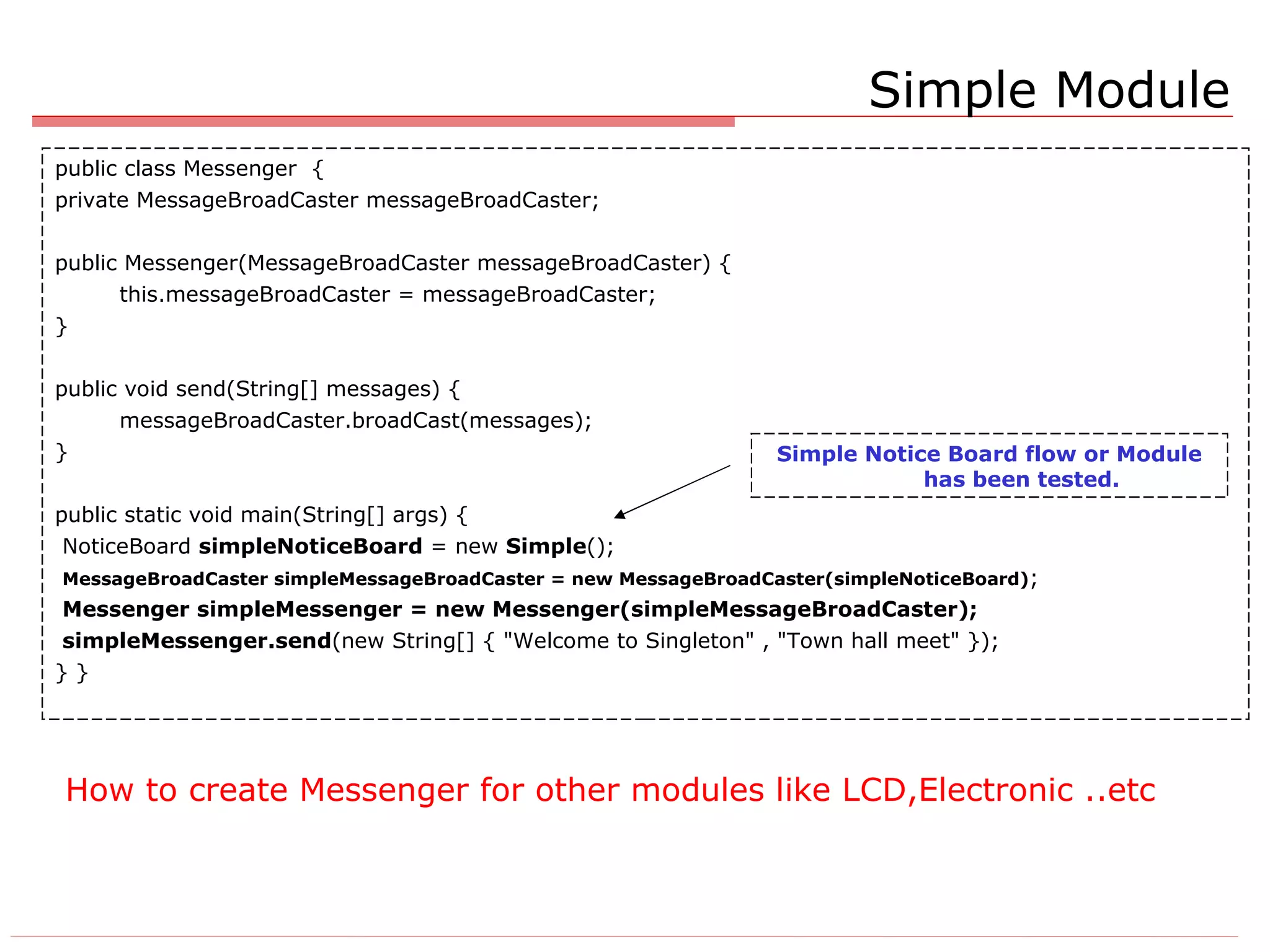 How to create Messenger for other modules like LCD,Electronic ..etc public class Messenger  { private MessageBroadCaster messageBroadCaster; public Messenger(MessageBroadCaster messageBroadCaster) { this.messageBroadCaster = messageBroadCaster; } public void send(String[] messages) { messageBroadCaster.broadCast(messages); } public static void main(String[] args) { NoticeBoard  simpleNoticeBoard  = new  Simple (); MessageBroadCaster simpleMessageBroadCaster = new MessageBroadCaster(simpleNoticeBoard) ; Messenger simpleMessenger = new Messenger(simpleMessageBroadCaster); simpleMessenger.send (new String[] { &quot;Welcome to Singleton&quot; , &quot;Town hall meet&quot; }); } } Simple Module Simple Notice Board flow or Module has been tested. 