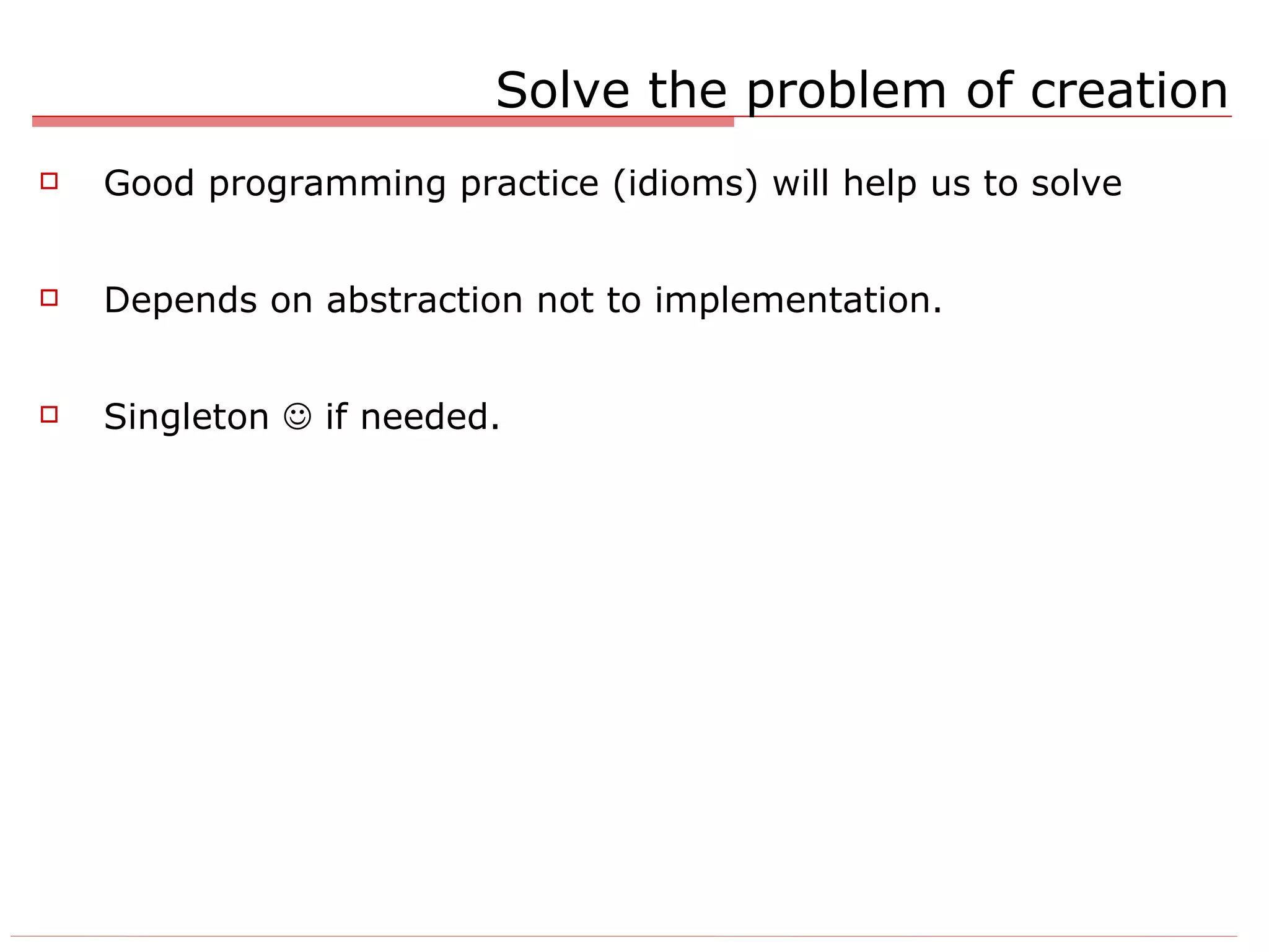 Solve the problem of creation Good programming practice (idioms) will help us to solve Depends on abstraction not to implementation. Singleton    if needed. 