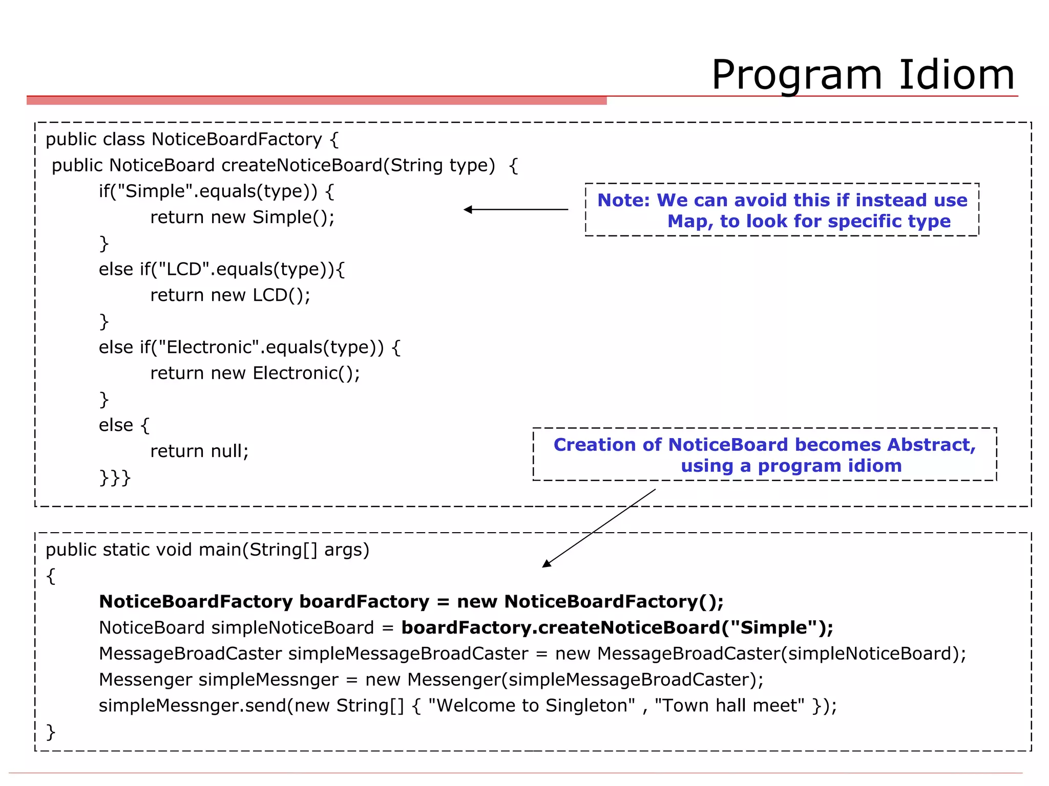 Program Idiom public class NoticeBoardFactory { public NoticeBoard createNoticeBoard(String type)  { if(&quot;Simple&quot;.equals(type)) { return new Simple(); } else if(&quot;LCD&quot;.equals(type)){ return new LCD(); } else if(&quot;Electronic&quot;.equals(type)) { return new Electronic(); } else { return null; }}} public static void main(String[] args)  { NoticeBoardFactory boardFactory = new NoticeBoardFactory(); NoticeBoard simpleNoticeBoard =  boardFactory.createNoticeBoard(&quot;Simple&quot;);   MessageBroadCaster simpleMessageBroadCaster = new MessageBroadCaster(simpleNoticeBoard); Messenger simpleMessnger = new Messenger(simpleMessageBroadCaster); simpleMessnger.send(new String[] { &quot;Welcome to Singleton&quot; , &quot;Town hall meet&quot; }); } Note: We can avoid this if instead use Map, to look for specific type Creation of NoticeBoard becomes Abstract, using a program idiom 