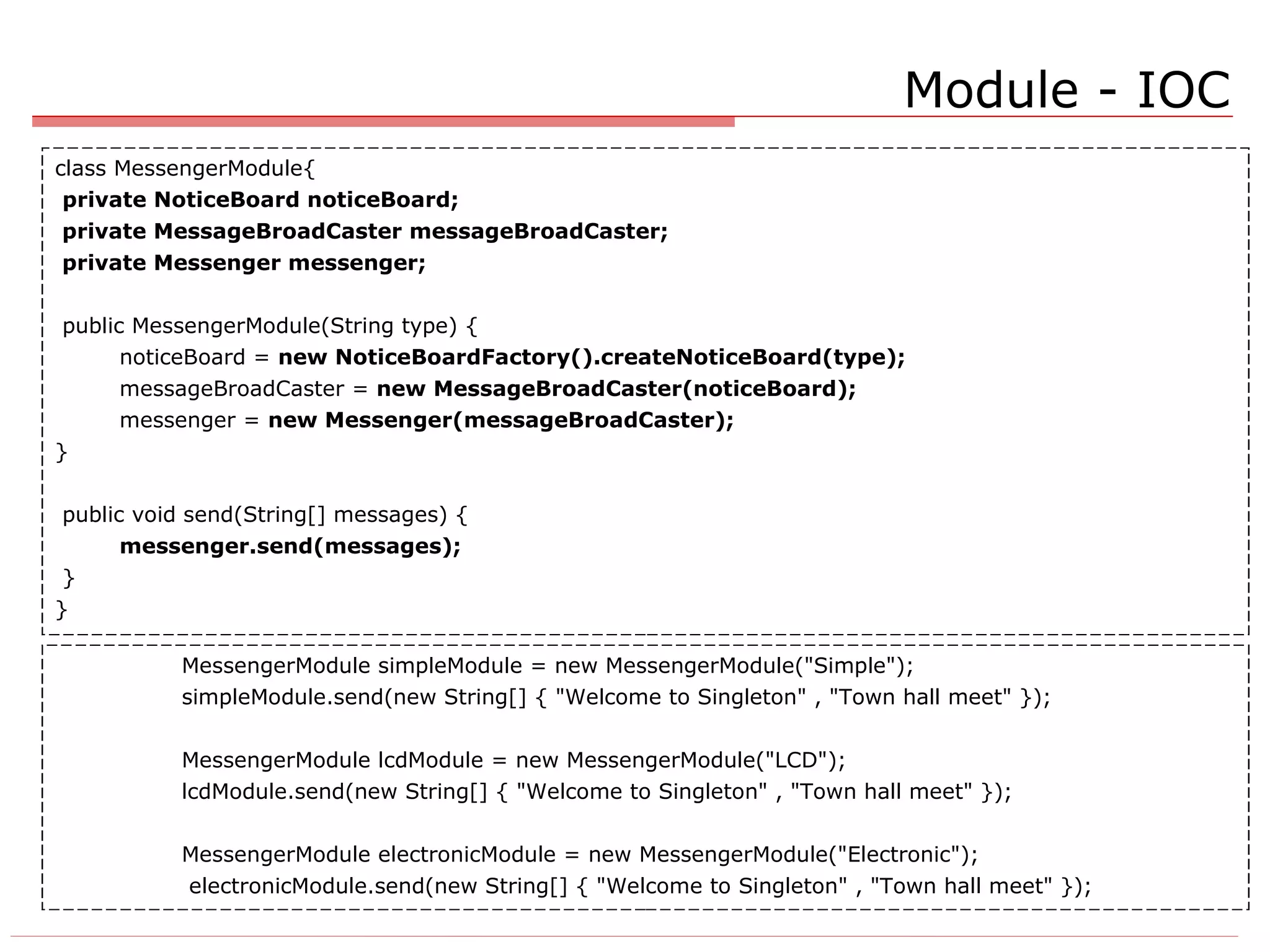 Module - IOC class MessengerModule{ private NoticeBoard noticeBoard; private MessageBroadCaster messageBroadCaster; private Messenger messenger; public MessengerModule(String type) { noticeBoard =  new NoticeBoardFactory().createNoticeBoard(type); messageBroadCaster =  new MessageBroadCaster(noticeBoard); messenger =  new Messenger(messageBroadCaster); } public void send(String[] messages) { messenger.send(messages); } } MessengerModule simpleModule = new MessengerModule(&quot;Simple&quot;); simpleModule.send(new String[] { &quot;Welcome to Singleton&quot; , &quot;Town hall meet&quot; }); MessengerModule lcdModule = new MessengerModule(&quot;LCD&quot;); lcdModule.send(new String[] { &quot;Welcome to Singleton&quot; , &quot;Town hall meet&quot; }); MessengerModule electronicModule = new MessengerModule(&quot;Electronic&quot;);   electronicModule.send(new String[] { &quot;Welcome to Singleton&quot; , &quot;Town hall meet&quot; }); 