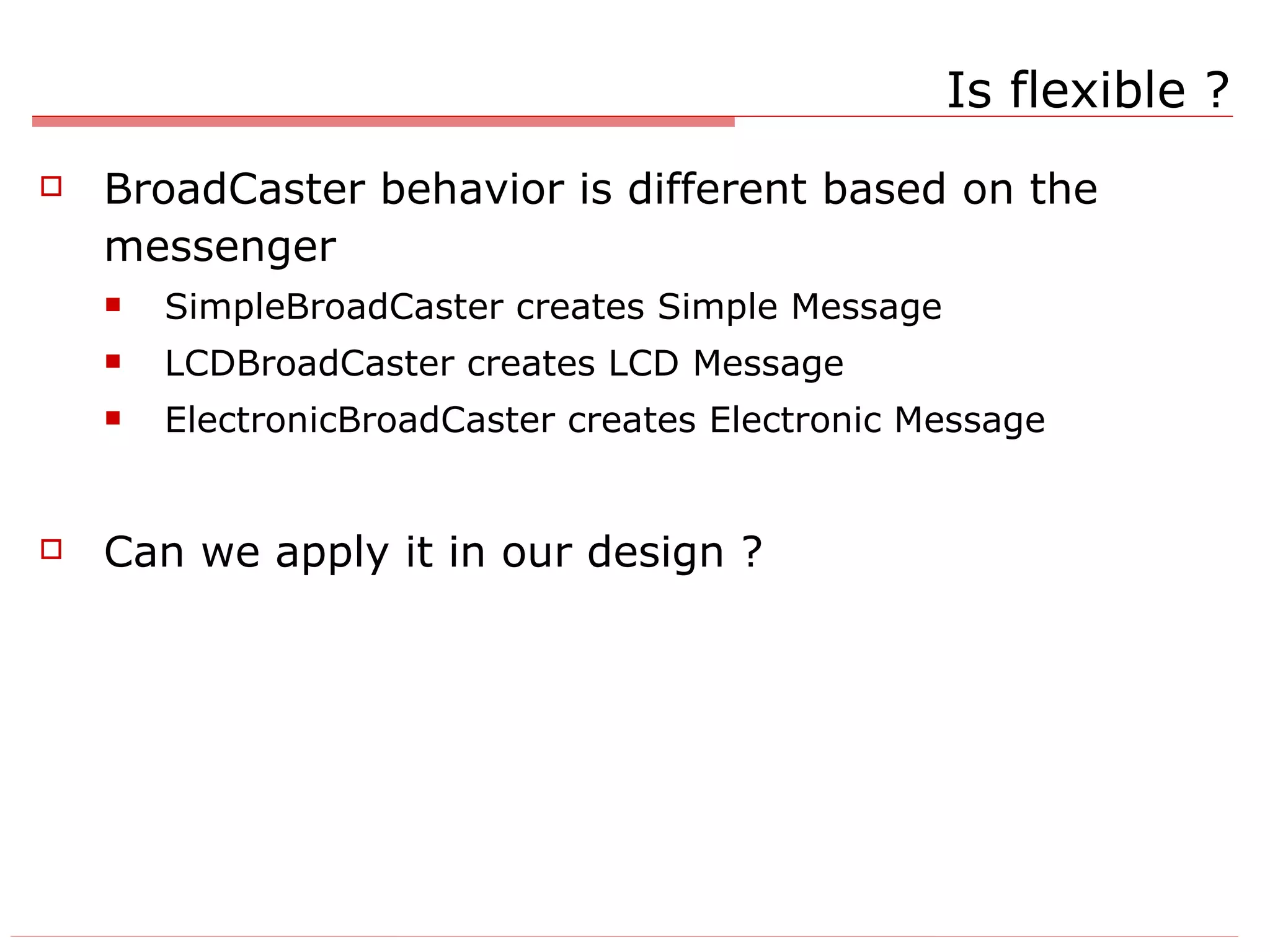 Is flexible ? BroadCaster behavior is different based on the messenger SimpleBroadCaster creates Simple Message LCDBroadCaster creates LCD Message ElectronicBroadCaster creates Electronic Message Can we apply it in our design ? 