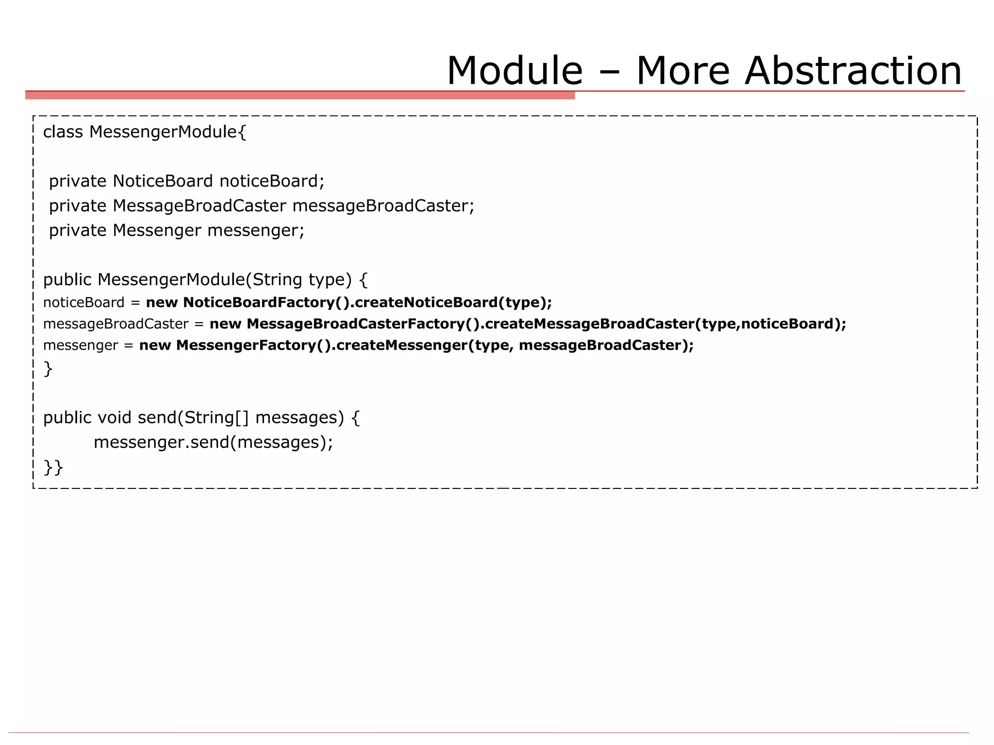 Module – More Abstraction class MessengerModule{ private NoticeBoard noticeBoard; private MessageBroadCaster messageBroadCaster; private Messenger messenger; public MessengerModule(String type) { noticeBoard =  new NoticeBoardFactory().createNoticeBoard(type); messageBroadCaster =  new MessageBroadCasterFactory().createMessageBroadCaster(type,noticeBoard); messenger =  new MessengerFactory().createMessenger(type, messageBroadCaster); } public void send(String[] messages) { messenger.send(messages); }} 