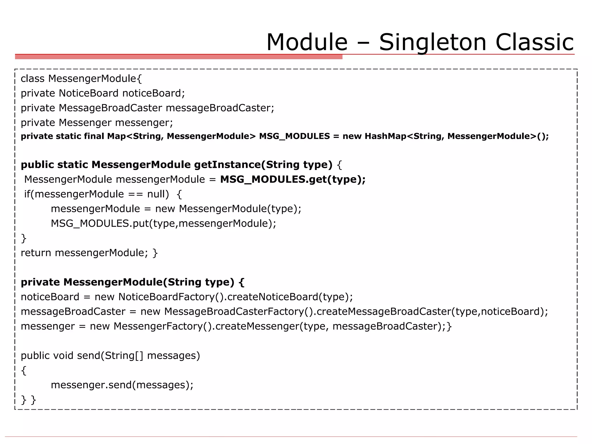 class MessengerModule{ private NoticeBoard noticeBoard; private MessageBroadCaster messageBroadCaster; private Messenger messenger; private static final Map<String, MessengerModule> MSG_MODULES = new HashMap<String, MessengerModule>(); public static MessengerModule getInstance(String type)  { MessengerModule messengerModule =  MSG_MODULES.get(type); if(messengerModule == null)  { messengerModule = new MessengerModule(type); MSG_MODULES.put(type,messengerModule); } return messengerModule; } private MessengerModule(String type) { noticeBoard = new NoticeBoardFactory().createNoticeBoard(type); messageBroadCaster = new MessageBroadCasterFactory().createMessageBroadCaster(type,noticeBoard); messenger = new MessengerFactory().createMessenger(type, messageBroadCaster);} public void send(String[] messages) { messenger.send(messages); } } Module – Singleton Classic 
