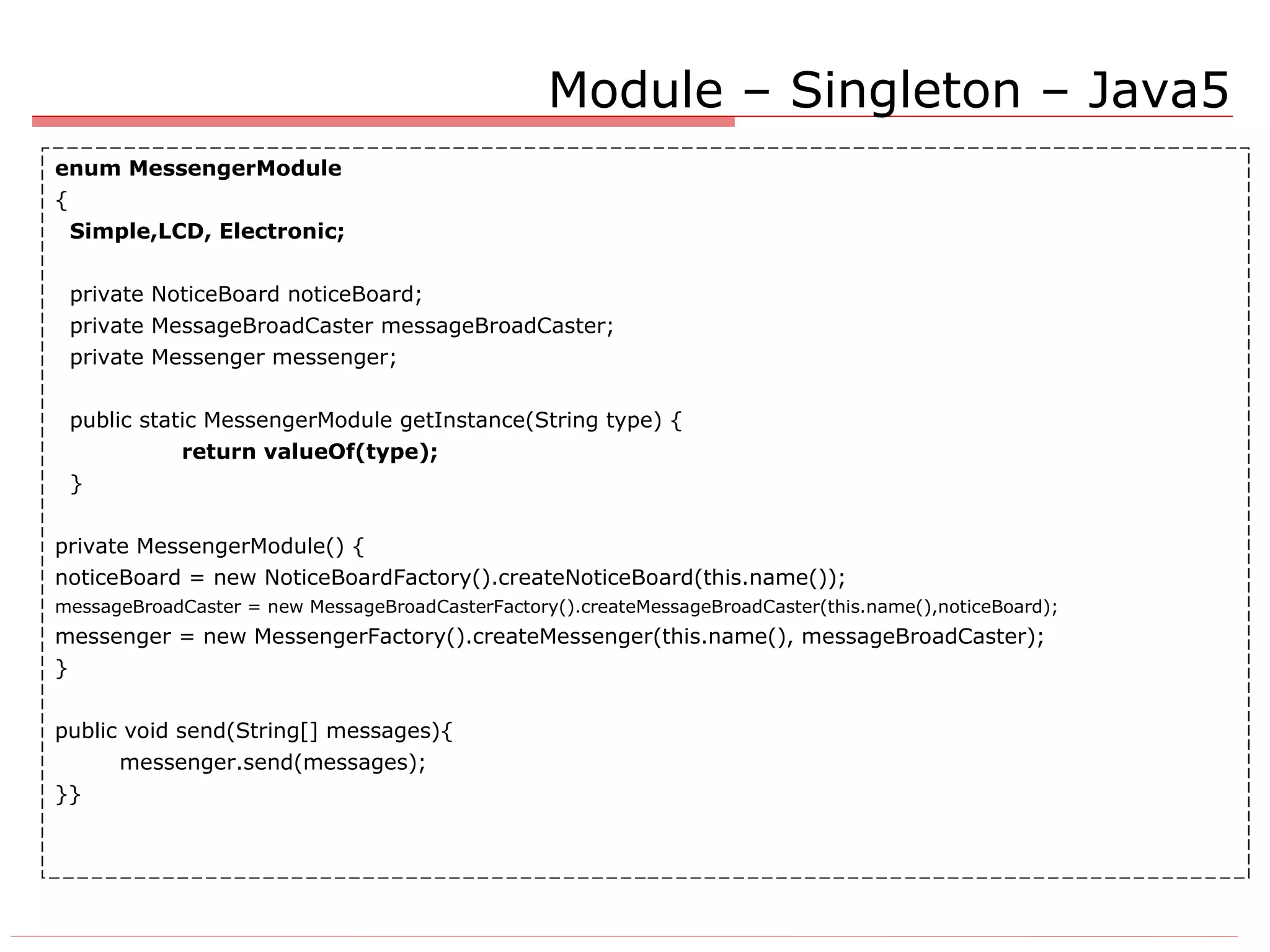 Module – Singleton – Java5 enum MessengerModule { Simple,LCD, Electronic; private NoticeBoard noticeBoard; private MessageBroadCaster messageBroadCaster; private Messenger messenger; public static MessengerModule getInstance(String type) { return valueOf(type); } private MessengerModule() { noticeBoard = new NoticeBoardFactory().createNoticeBoard(this.name()); messageBroadCaster = new MessageBroadCasterFactory().createMessageBroadCaster(this.name(),noticeBoard); messenger = new MessengerFactory().createMessenger(this.name(), messageBroadCaster); } public void send(String[] messages){ messenger.send(messages); }} 
