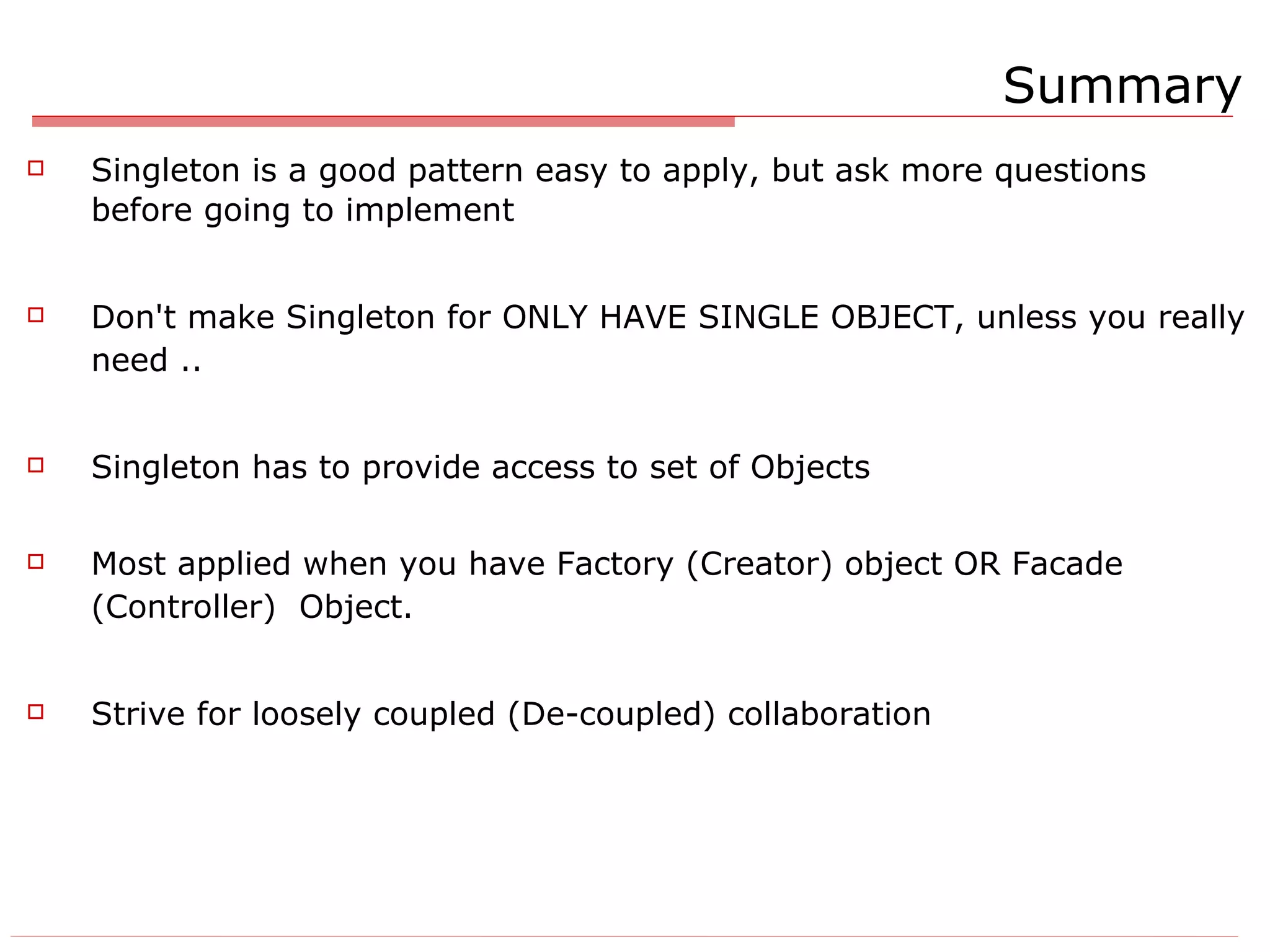 Summary Singleton is a good pattern easy to apply, but ask more questions before going to implement Don't make Singleton for ONLY HAVE SINGLE OBJECT, unless you really need .. Singleton has to provide access to set of Objects Most applied when you have Factory (Creator) object OR Facade (Controller)  Object. Strive for loosely coupled (De-coupled) collaboration 