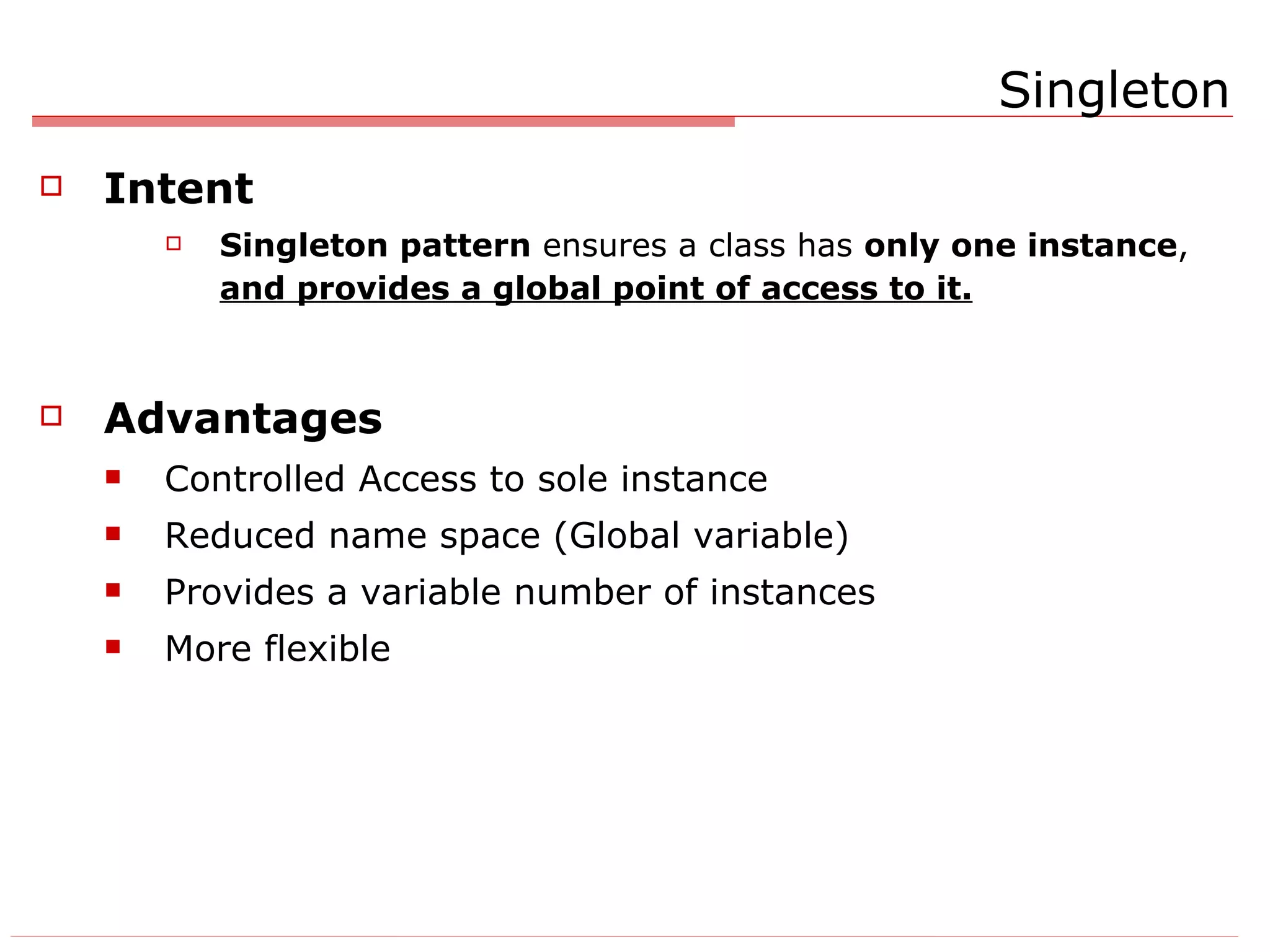 Singleton Intent Singleton pattern  ensures a class has  only one instance ,  and provides a global point of access to it. Advantages Controlled Access to sole instance Reduced name space (Global variable) Provides a variable number of instances More flexible 
