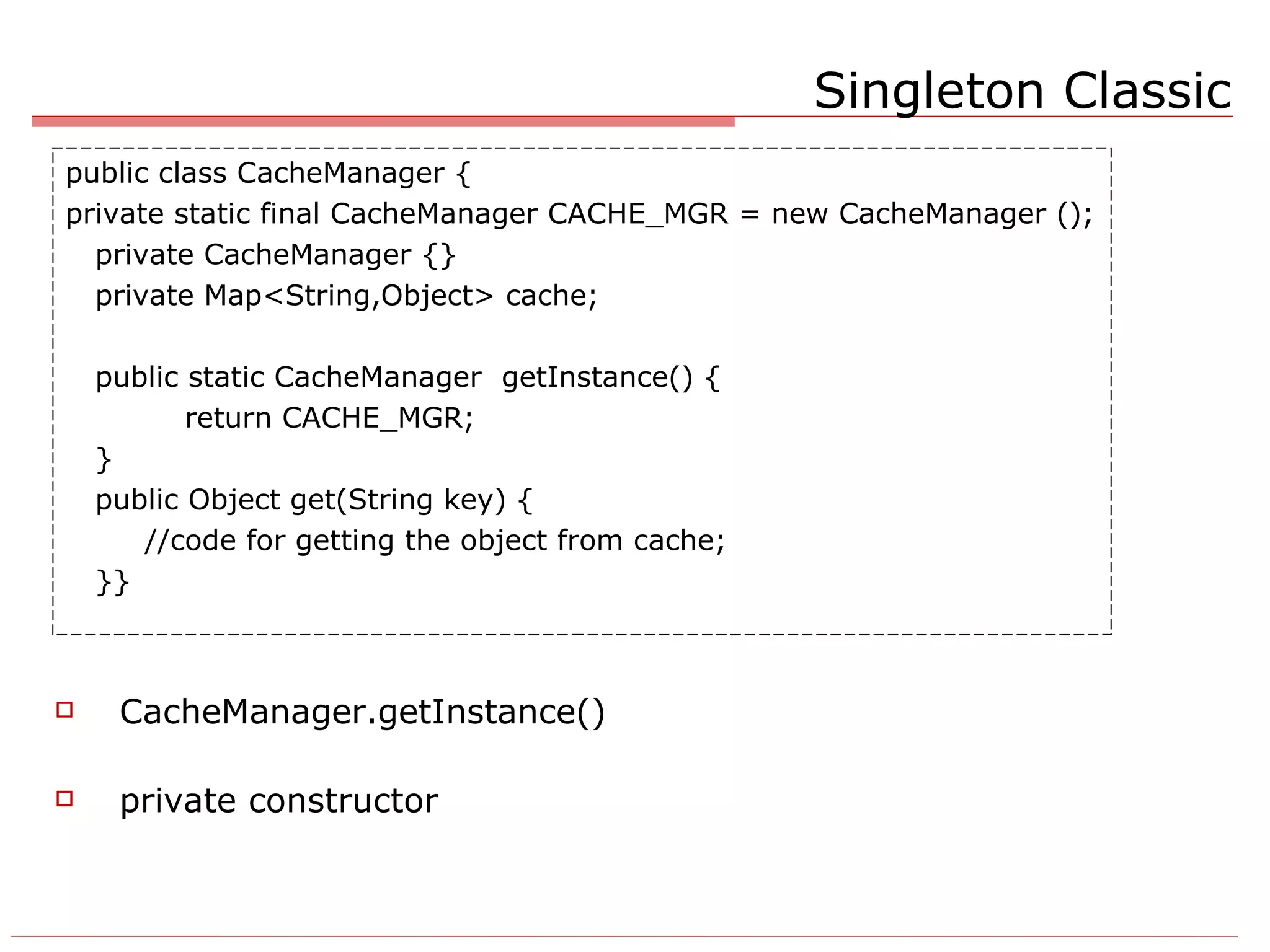 Singleton Classic CacheManager.getInstance() private constructor public class CacheManager { private static final CacheManager CACHE_MGR = new CacheManager (); private CacheManager {} private Map<String,Object> cache; public static CacheManager  getInstance() { return CACHE_MGR; } public Object get(String key) { //code for getting the object from cache; }} 