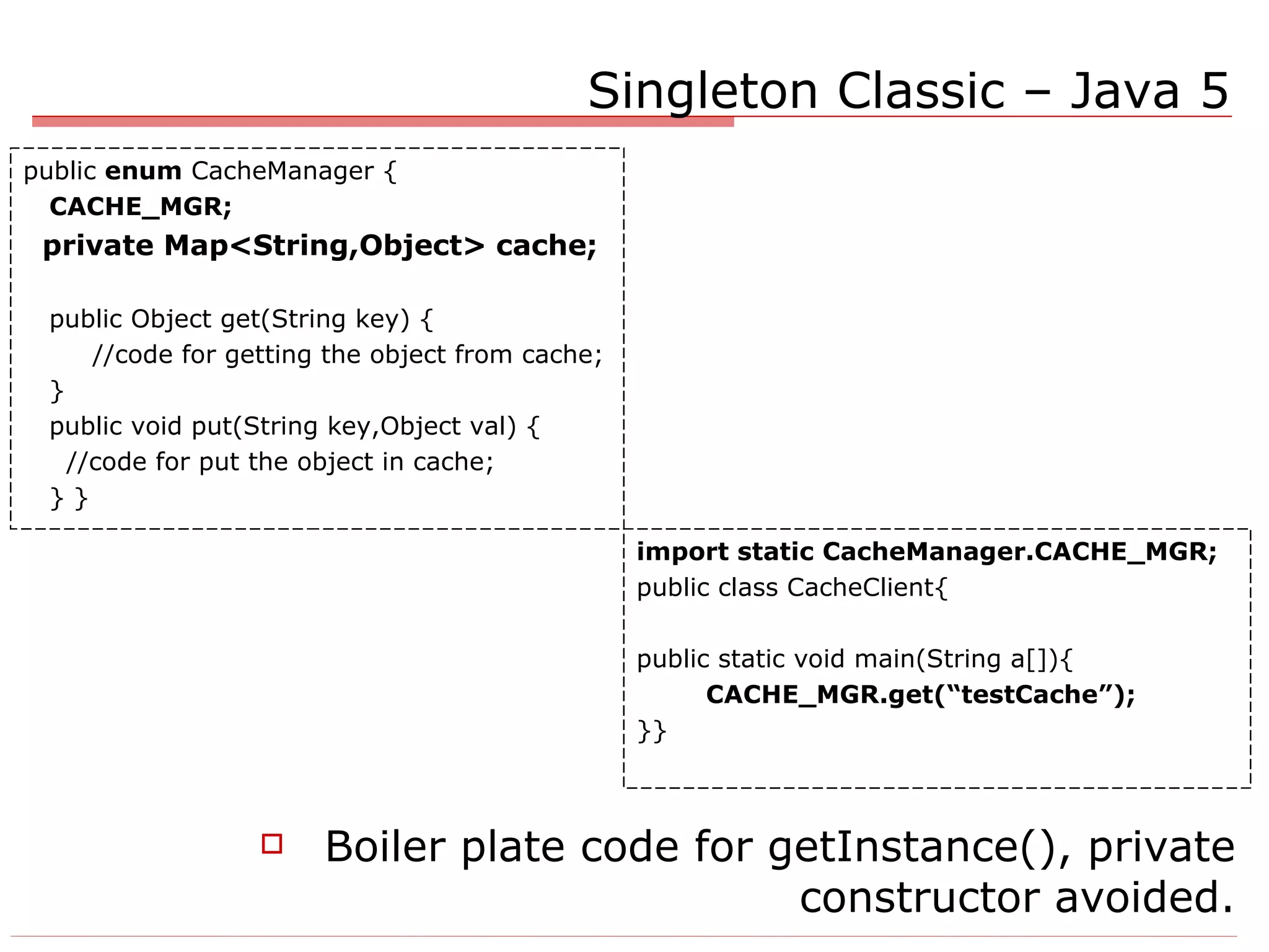 Singleton Classic – Java 5 Boiler plate code for getInstance(), private constructor avoided. import static CacheManager.CACHE_MGR; public class CacheClient{ public static void main(String a[]){ CACHE_MGR.get(“testCache”); }} public  enum  CacheManager { CACHE_MGR; private Map<String,Object> cache; public Object get(String key) { //code for getting the object from cache; } public void put(String key,Object val) { //code for put the object in cache; } } 