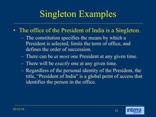 Singleton Examples The office of the President of India is a Singleton.  The constitution specifies the means by which a President is selected, limits the term of office, and defines the order of succession.  There can be  at most  one President at any given time. There will be  exactly  one at any given time. Regardless of the personal identity of the President, the title, “President of India" is a global point of access that identifies the person in the office.  