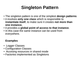 Singleton Pattern
● The singleton pattern is one of the simplest design patterns
● it involves only one class which is responsible to
instantiate itself, to make sure it creates not more than
one instance.
● it provides a global point of access to that instance.
● In this case the same instance can be used from
everywhere.
Examples
● Logger Classes
● Configuration Classes
● Accesing resources in shared mode
● Factories implemented as Singletons
 