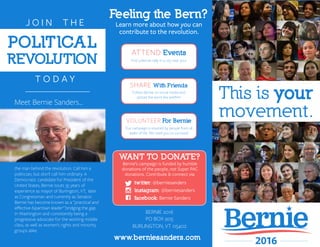 This is your
movement.
Feeling the Bern?
Learn more about how you can
contribute to the revolution.
ATTEND Events
Find a Bernie rally in a city near you!
SHARE With Friends
Follow Bernie on social media and
spread the word like wildﬁre!
VOLUNTEER For Bernie
Our campaign is inspired by people from all
walks of life. We need you to succeed!
WANT TO DONATE?
Bernie’s campaign is funded by humble
donations of the people, not Super PAC
donations. Contribute & connect via:
www.berniesanders.com
twitter: @berniesanders
instagram: @berniesanders
facebook: Bernie Sanders
BERNIE 2016
PO BOX 905
BURLINGTON, VT 05402
POLlTlCAL
REVOLUTlON
J O I N T H E
T O D A Y
Meet Bernie Sanders...
the man behind the revolution. Call him a
politician, but don’t call him ordinary. A
Democratic candidate for President of the
United States, Bernie touts 35 years of
experience as mayor of Burlington, VT, later
as Congressman and currently as Senator.
Bernie has become known as a “practical and
eﬀective bipartisan leader” bridging the gap
in Washington and consistently being a
progressive advocate for the working middle
class, as well as women’s rights and minority
groups alike.
 