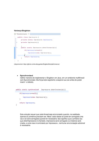 Variança Singleton
(disponivelem: https://github.com/w alneygomes/SingletonExempleVarianca)
 Sycnchronized
melhor maneira de implementar o Singleton em Java, em um ambiente multithread
com Sycnchronized. Ela força todo segmento a esperar sua vez antes de poder
inserir o método.
Esta solução requer que cada thread seja sincronizado quando, na realidade,
apenas os primeiros precisam ser. Nisso cada classe só pode ser carregada uma
vez e só será carregada quando for necessária. Isso significa que a primeira vez
que obterImpressora é chamado, impressora será carregado e a instance será
criada, e como isso é controlado por Impressora , nenhuma sincronização adicional
é necessária.
 