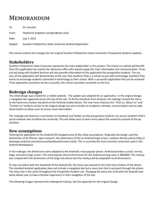 Memorandum
To:         Dr. Leonard

From:       Stephanie Singleton (ssinglet@spsu.edu)

Date:       July 7, 2011

Subject:    Southern Polytechnic State University Android Application


This memo outlines the changes for the original Southern Polytechnic State University’s Prospective Students website.


Stakeholders
Southern Polytechnic State University represents the main stakeholder in this project. The school as a whole will benefit
from this application but mainly the admission office who would supply the main information and communication. Finan-
cial aid along with Student Services will also provide information to the application for prospective students. The suc-
cess of the application will demonstrate to the user that Southern Poly is a school on par with technology. Southern Poly
wants to encourage students interested in technology to their school. With a successful application this can be achieved.
If the application proved to not be successful, the school reputation would be on the line.


Redesign changes
The initial design was created for a mobile website. The update was adapted for an application. In the original design,
a navigation bar appeared across the top of the site. To fit the standards from Android, the redesign moved the menu
to the hard menu button standard on the Android mobile device. The new menu features the “Visit Us, About Us” and
“Contact Us” buttons similar to the original design but also includes an academic calendar, a home button and an addi-
tional button to allow users to access more information.

The redesign also features a connection to Facebook and Twitter so that prospective students can access Southern Poly’s
social network sites to follow the university. This will allow users to learn more about the university outside of the ap-
plication.


New assumptions
Talioring the application to the Android OS changed some of the initial assumptions. Originally the design used the
dimensions of an iPhone. Upon research, the dimensions of the an Android large screen, medium density phone (http://
developer.android.com/resources/dashboard/screens.html). This is currently the most common screensize used in the
Android Marketplace.

In the redesign, the dimensions were adapted to the Android’s most popular phone. Android provides a small, normal,
large, and extra-large screen. The most popular phone dimensions for the Android among users is 480x800. The markup
was created with the dimensions of the large size phone but the markup will be adaptable to all dimensions.

To stay consistent with the standards of the Android OS, the menu was placed on the hard menu button of the phone.
The standard Android application does not include a navigation bar but a menu bar that is accessed through the phone.
The menu bar is the same throughout the Prospective Student site. Changing the menu bar to fit with the Android stan-
dards allows user to have a familiar experience in their navigation of the site.

The following images represent the redesigned markup. See the appendix for the original design.
 