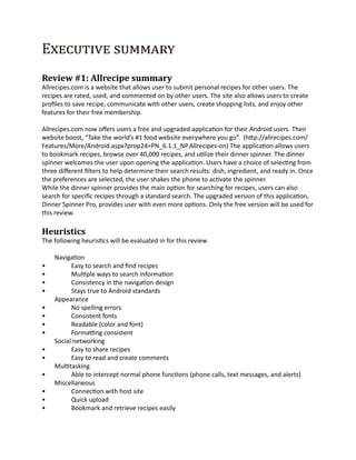 Executive summary
Review #1: Allrecipe summary
Allrecipes.com is a website that allows user to submit personal recipes for other users. The
recipes are rated, used, and commented on by other users. The site also allows users to create
profiles to save recipe, communicate with other users, create shopping lists, and enjoy other
features for their free membership.

Allrecipes.com now offers users a free and upgraded application for their Android users. Their
website boost, “Take the world’s #1 food website everywhere you go”. (http://allrecipes.com/
Features/More/Android.aspx?prop24=PN_6.1.1_NP.Allrecipes-on) The application allows users
to bookmark recipes, browse over 40,000 recipes, and utilize their dinner spinner. The dinner
spinner welcomes the user upon opening the application. Users have a choice of selecting from
three different filters to help determine their search results: dish, ingredient, and ready in. Once
the preferences are selected, the user shakes the phone to activate the spinner.
While the dinner spinner provides the main option for searching for recipes, users can also
search for specific recipes through a standard search. The upgraded version of this application,
Dinner Spinner Pro, provides user with even more options. Only the free version will be used for
this review.

Heuristics
The following heuristics will be evaluated in for this review

    Navigation
•         Easy to search and find recipes
•         Multiple ways to search information
•         Consistency in the navigation design
•         Stays true to Android standards
    Appearance
•         No spelling errors
•         Consistent fonts
•         Readable (color and font)
•         Formatting consistent
    Social networking
•         Easy to share recipes
•         Easy to read and create comments
    Multitasking
•         Able to intercept normal phone functions (phone calls, text messages, and alerts)
    Miscellaneous
•         Connection with host site
•         Quick upload
•         Bookmark and retrieve recipes easily
 