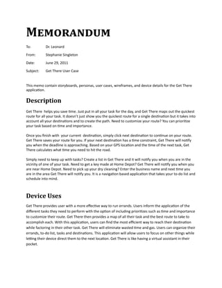Memorandum
To:	        Dr.	Leonard	

From:	      Stephanie	Singleton

Date:	      June	29,	2011

Subject:	   Get	There	User	Case	


This	memo	contain	storyboards,	personas,	user	cases,	wireframes,	and	device	details	for	the	Get	There	
application.	

Description
Get	There		helps	you	save	time.	Just	put	in	all	your	task	for	the	day,	and	Get	There	maps	out	the	quickest	
route	for	all	your	task.	It	doesn’t	just	show	you	the	quickest	route	for	a	single	destination	but	it	takes	into	
account	all	your	destinations	and	to	create	the	path.	Need	to	customize	your	route?	You	can	prioritize	
your	task	based	on	time	and	importance.

Once	you	finish	with		your	current		destination,	simply	click	next	destination	to	continue	on	your	route.	
Get	There	saves	your	route	for	you.	If	your	next	destination	has	a	time	constraint,	Get	There	will	notify	
you	when	the	deadline	is	approaching.	Based	on	your	GPS	location	and	the	time	of	the	next	task,	Get	
There	calculates	what	time	you	need	to	hit	the	road.

Simply	need	to	keep	up	with	tasks?	Create	a	list	in	Get	There	and	it	will	notify	you	when	you	are	in	the	
vicinity	of	one	of	your	task.	Need	to	get	a	key	made	at	Home	Depot?	Get	There	will	notify	you	when	you	
are	near	Home	Depot.	Need	to	pick	up	your	dry	cleaning?	Enter	the	business	name	and	next	time	you	
are	in	the	area	Get	There	will	notify	you.	It	is	a	navigation	based	application	that	takes	your	to-do	list	and	
schedule	into	mind.



Device Uses
Get	There	provides	user	with	a	more	effective	way	to	run	errands.	Users	inform	the	application	of	the	
different	tasks	they	need	to	perform	with	the	option	of	including	prioritizes	such	as	time	and	importance	
to	customize	their	route.	Get	There	then	provides	a	map	of	all	their	task	and	the	best	route	to	take	to	
accomplish	each.	With	this	application,	users	can	find	the	most	efficient	way	to	reach	their	destination	
while	factoring	in	their	other	task.	Get	There	will	eliminate	wasted	time	and	gas.	Users	can	organize	their	
errands,	to-do	list,	tasks	and	destinations.	This	application	will	allow	users	to	focus	on	other	things	while	
letting	their	device	direct	them	to	the	next	location.	Get	There	is	like	having	a	virtual	assistant	in	their	
pocket.
 