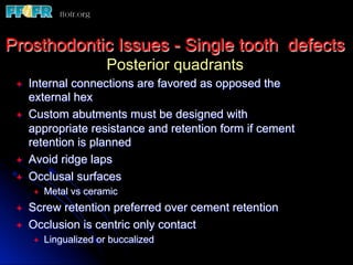 Prosthodontic Issues - Single tooth defects
Posterior quadrants
ª  Internal connections are favored as opposed the
external hex
ª  Custom abutments must be designed with
appropriate resistance and retention form if cement
retention is planned
ª  Avoid ridge laps
ª  Occlusal surfaces
ª  Metal vs ceramic
ª  Screw retention preferred over cement retention
ª  Occlusion is centric only contact
ª  Lingualized or buccalized
 