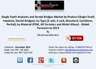 Single Tooth Implants and Dental Bridges Market by Product (Single Tooth
Implants, Dental Bridges), by Type (3-unit, 4-unit, Maryland, Cantilever,
Partial), by Material (PFM, All Ceramics and Metal Alloys) - Global
Forecasts to 2019
By
MarketsandMarkets
© RnRMarketResearch.com ; sales@rnrmarketresearch.com ;
+1 888 391 5441
Published: : December 2014
Single User PDF: US$ 4650
Corporate User PDF: US$ 7150
Order this report by calling +1 888 391 5441 or
Send an email to sales@reportsandreports.com
with your contact details and questions if any.
 