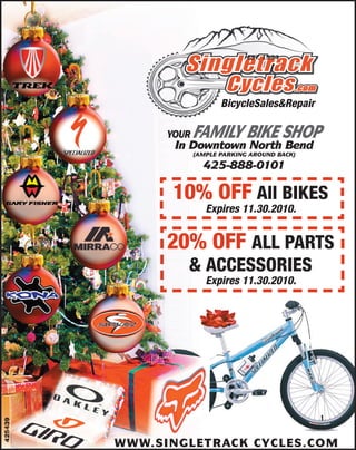 EST 1994
                                       .




                             BicycleSales&Repair

               YOUR   FAMILY BIKE SHOP
                In Downtown North Bend
                      (AMPLE PARKING AROUND BACK)

                        425-888-0101

                10% OFF All BIKES
                         Expires 11.30.2010.


               20% OFF ALL PARTS
                  & ACCESSORIES
                         Expires 11.30.2010.
425439




         WWW.SINGLETRACK CYCLES.COM
 