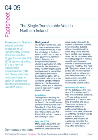 04-05
Factsheet

                 The Single Transferable Vote in
                 Northern Ireland

All elections in Northern         Background                         gives electors the ability to
                                  The Single Transferable Vote       express preferences not only
Ireland, with the                                                    between parties but also
                                  has been in existence since
exception of UK                   the nineteenth century. It was     different candidates of the
Parliamentary general             first introduced in Northern       same party. There are also
                                  Ireland in 1973 and is used at     fewer wasted votes because
elections, use the                                                   votes cast for candidates who
                                  local government, Northern
Single Transferable Vote          Ireland Assembly and               have little prospect of winning
(STV) system of voting.           European Parliamentary             can still count through a
                                  elections. Within the UK, STV      transfer to another candidate.
STV is a form of                                                     Unlike the First Past The Post
                                  is used for elections within
Proportional                      many voluntary organisations       (FPTP) system, where political
Representation (PR)               and trade unions, and will be      parties can win considerable
                                  used at local elections in         support and yet still end up
that allows voters to                                                with no representation, STV
                                  Scotland from 2007. STV is
rank candidates in                also used for elections to the     gives a wider spread of
order of preference.              Australian Senate and for all      representation which is
                                  elections in the Republic of       beneficial to smaller parties.
This factsheet looks at
                                  Ireland, Malta and in Tasmania,
how STV works.                    where it has been in use for       How does STV work?
                                  almost 100 years.                  On the ballot paper, the voter
                                                                     puts a ‘1’ in the box next to
                                  Legislation                        their first preference candidate,
                                  The legislation detailing the      a ‘2’ next to their second
                                  conduct of an STV count can        preference, a ‘3’ next to their
                                  be found in the Local Elections    third preference and so on.
                                  (Northern Ireland) Order 1985.     There is no minimum or
                                  Schedule 1 of this Order was       maximum number of
                                  substituted for Schedule 5 of      preferences that can be
                                  the 1962 Electoral Law Act.        marked – the voter just carries
                                  Part 4 of Schedule 1 refers to     on until they no longer wish to
                                  the counting of votes.             express a preference.
                                                                     However, the influence of
                                  Why use STV?                       a vote may be limited if a
                                  Many people favour the STV         person chooses to vote for
                                  method of voting because it        only a few candidates.
                                  maximises voter choice and

The Electoral Commission Factsheet: The Single Transferable Vote in Northern Ireland           Page 1
 