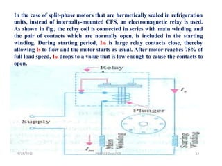 In the case of split-phase motors that are hermetically sealed in refrigeration
units, instead of internally-mounted CFS, an electromagnetic relay is used.
As shown in fig., the relay coil is connected in series with main winding and
the pair of contacts which are normally open, is included in the starting
winding. During starting period, Im is large relay contacts close, thereby
allowing Is to flow and the motor starts as usual. After motor reaches 75% of
full load speed, Im drops to a value that is low enough to cause the contacts to
open.




 9/28/2011                        PRB/EEE Dept/SCE                          13
 