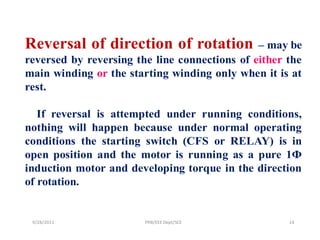 Reversal of direction of rotation              – may be
reversed by reversing the line connections of either the
main winding or the starting winding only when it is at
rest.

   If reversal is attempted under running conditions,
nothing will happen because under normal operating
conditions the starting switch (CFS or RELAY) is in
open position and the motor is running as a pure 1Ф
induction motor and developing torque in the direction
of rotation.


 9/28/2011              PRB/EEE Dept/SCE             14
 