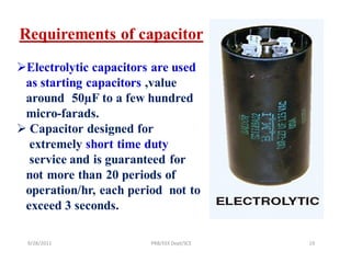 Requirements of capacitor
Electrolytic capacitors are used
 as starting capacitors ,value
 around 50µF to a few hundred
 micro-farads.
 Capacitor designed for
  extremely short time duty
  service and is guaranteed for
 not more than 20 periods of
 operation/hr, each period not to
 exceed 3 seconds.

 9/28/2011              PRB/EEE Dept/SCE   19
 