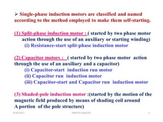  Single-phase induction motors are classified and named
 according to the method employed to make them self-starting.

 (1) Split-phase induction motor : ( started by two phase motor
     action through the use of an auxiliary or starting winding)
      (i) Resistance-start split-phase induction motor

 (2) Capacitor motors : ( started by two phase motor action
 through the use of an auxiliary and a capacitor)
      (i) Capacitor-start induction run motor
      (ii) Capacitor run induction motor
      (iii) Capacitor-start and Capacitor run induction motor

 (3) Shaded-pole induction motor :(started by the motion of the
 magnetic field produced by means of shading coil around
 A portion of the pole structure)
9/28/2011                  PRB/EEE Dept/SCE                     2
 