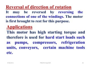 Reversal of direction of rotation
It may be reversed by reversing the
connections of one of the windings. The motor
is first brought to rest for this purpose.
Applications
This motor has high starting torque and
therefore is used for hard start loads such
as pumps, compressors, refrigeration
units, conveyors, certain machine tools
etc.

9/28/2011          PRB/EEE Dept/SCE         20
 