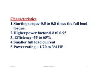 Characteristics
 1.Starting torque-0.5 to 0.8 times the full load
   torque.
 2.Higher power factor-0.8 t0 0.95
 3. Efficiency -55 to 65%
 4.Smaller full load current
 5.Power rating – 1/20 to 3/4 HP



9/28/2011            PRB/EEE Dept/SCE           24
 