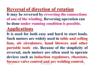 Reversal of direction of rotation
It may be reversed by reversing the connections
of one of the winding. Reversing operation can
be done under running condition is possible.
Applications
It is used for both easy and hard to start loads.
Such motors are widely used in table and ceiling
fans, air circulators, hand blowers and other
portable tools etc. Because of the simplicity of
reversal, such motors are often used to operate
devices such as induction regulators, rheostats,
furnace valve control and arc welding control.
9/28/2011           PRB/EEE Dept/SCE          26
 